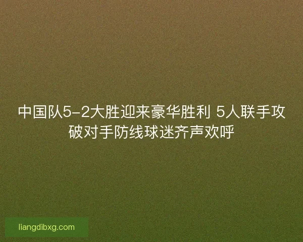 中国队5-2大胜迎来豪华胜利 5人联手攻破对手防线球迷齐声欢呼
