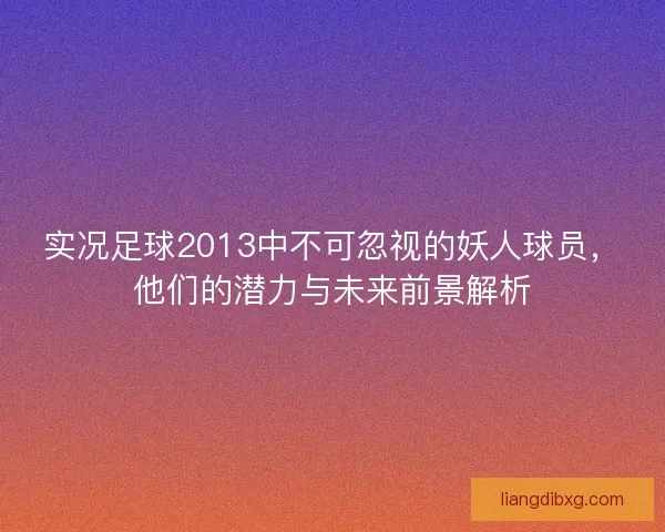 实况足球2013中不可忽视的妖人球员，他们的潜力与未来前景解析