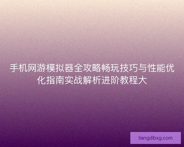 手机网游模拟器全攻略畅玩技巧与性能优化指南实战解析进阶教程大